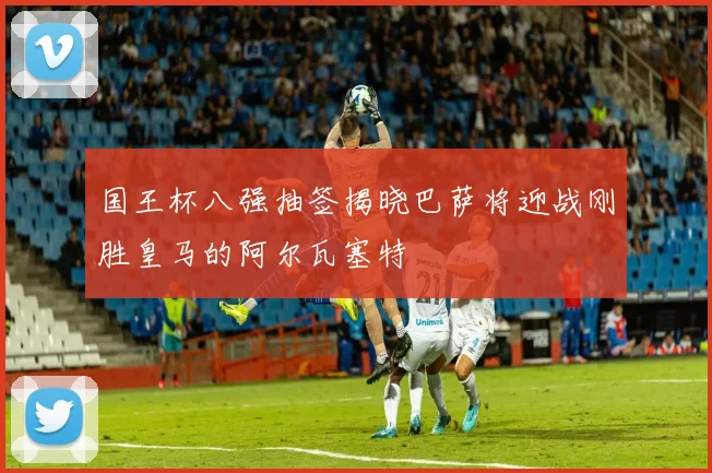 国王杯八强抽签揭晓巴萨将迎战刚胜皇马的阿尔瓦塞特