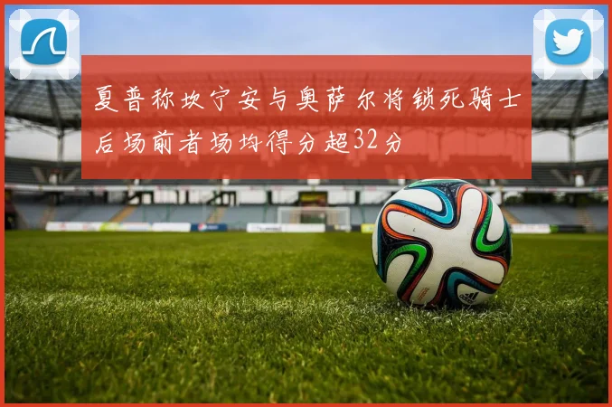 夏普称坎宁安与奥萨尔将锁死骑士后场前者场均得分超32分