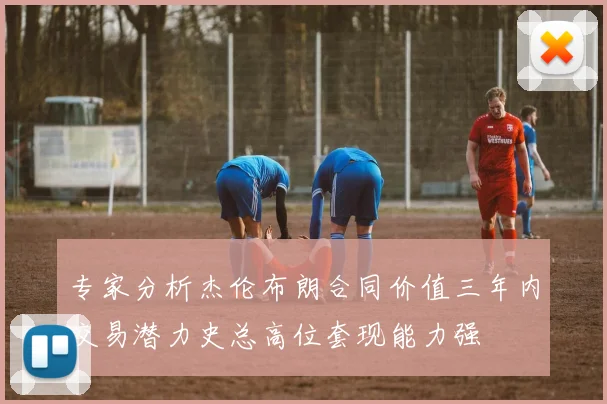 专家分析杰伦布朗合同价值三年内交易潜力史总高位套现能力强