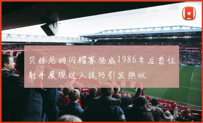 贝林厄姆闪耀赛场成1986年后首位射手展现过人技巧引发热议