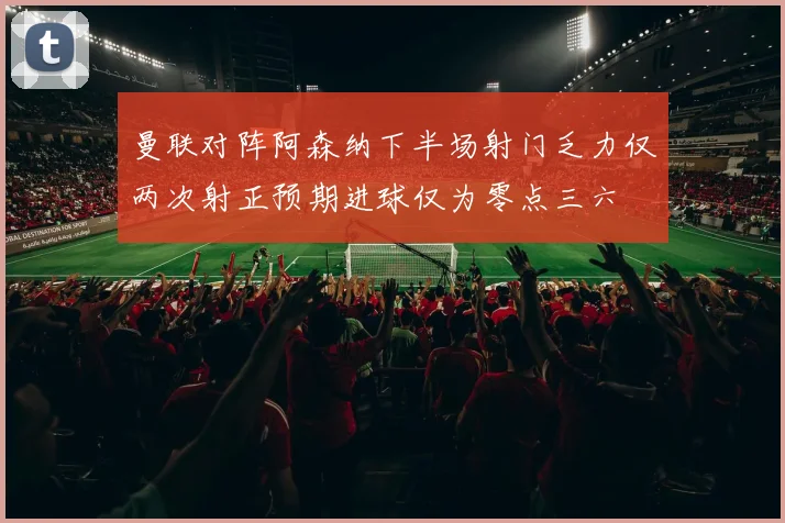 曼联对阵阿森纳下半场射门乏力仅两次射正预期进球仅为零点三六