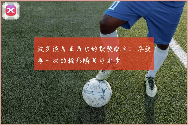 波罗谈与亚马尔的默契配合：享受每一次的精彩瞬间与进步