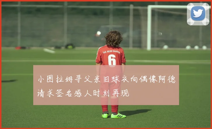 小图拉姆寻父亲旧球衣向偶像阿德请求签名感人时刻再现
