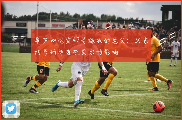 希罗回忆穿42号球衣的意义：父亲的号码与查理贝尔的影响