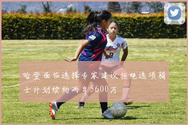 哈登面临选择专家建议拒绝选项骑士计划续约两年5600万