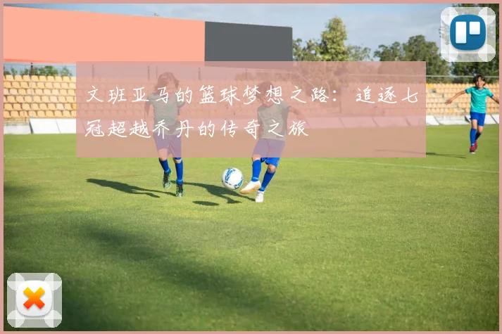 文班亚马的篮球梦想之路：追逐七冠超越乔丹的传奇之旅