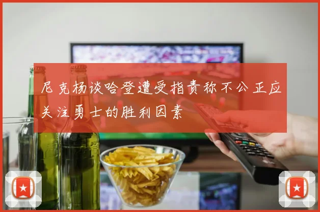 尼克杨谈哈登遭受指责称不公正应关注勇士的胜利因素