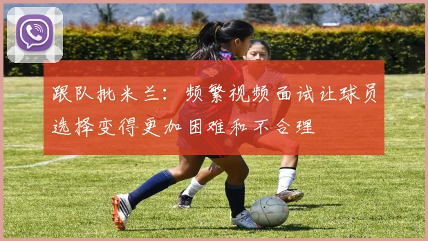 跟队批米兰：频繁视频面试让球员选择变得更加困难和不合理
