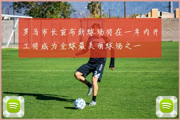 罗马市长宣布新球场将在一年内开工将成为全球最美丽球场之一