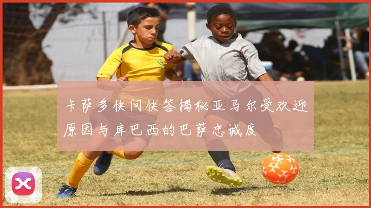 卡萨多快问快答揭秘亚马尔受欢迎原因与库巴西的巴萨忠诚度