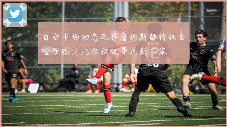 自由市场动态观察詹姆斯静待机会哈登威少比尔积极寻求新东家