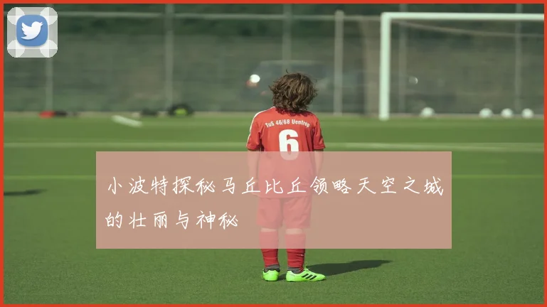 小波特探秘马丘比丘领略天空之城的壮丽与神秘