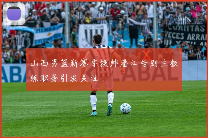 山西男篮新赛季换帅潘江告别主教练职务引发关注