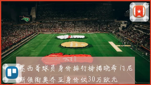 墨西哥球员身价排行榜揭晓希门尼斯领衔奥乔亚身价仅30万欧元