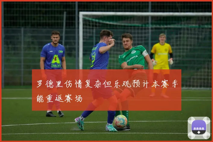 罗德里伤情复杂但乐观预计本赛季能重返赛场